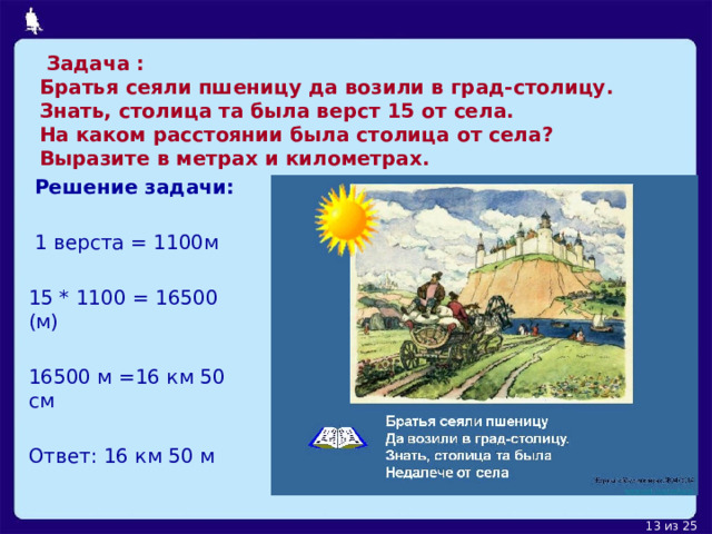  Задача :  Братья сеяли пшеницу да возили в град-столицу.  Знать, столица та была верст 15 от села.       На каком расстоянии была столица от села?  Выразите в метрах и километрах.  Решение задачи:  1 верста = 1100м 15 * 1100 = 16500 (м) 16500 м =16 км 50 см Ответ: 16 км 50 м 