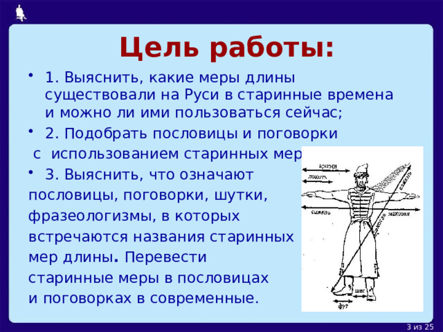 Цель работы: 1. Выяснить, какие меры длины существовали на Руси в старинные времена и можно ли ими пользоваться сейчас; 2 . Подобрать пословицы и поговорки  с использованием старинных мер; 3. Выяснить, что означают пословицы , поговорки, шутки, фразеологизмы, в которых встречаются названия старинных мер длины . Перевести старинные меры в пословицах и поговорках в современные. . 