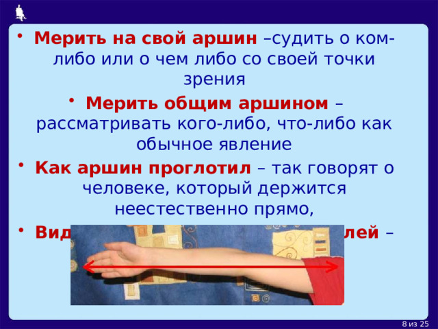 Мерить на свой аршин –судить о ком-либо или о чем либо со своей точки зрения Мерить общим аршином – рассматривать кого-либо, что-либо как обычное явление Как аршин проглотил – так говорят о человеке, который держится неестественно прямо, Видеть на два аршина под землей – значит отличаться большой проницательностью. 