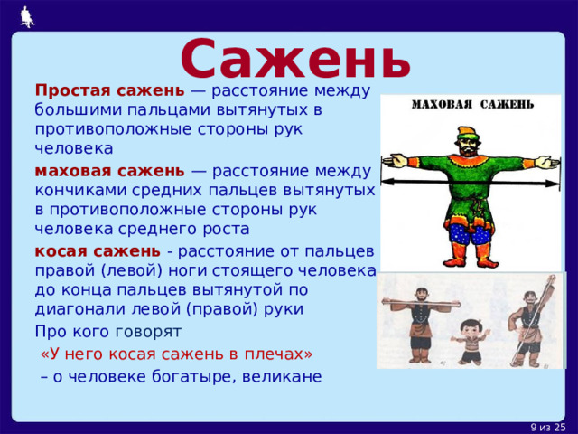 Сажень Простая сажень  — расстояние между большими пальцами вытянутых в противоположные стороны рук человека маховая сажень  — расстояние между кончиками средних пальцев вытянутых в противоположные стороны рук человека среднего роста косая сажень  - расстояние от пальцев правой (левой) ноги стоящего человека до конца пальцев вытянутой по диагонали левой (правой) руки Про кого говорят  «У него косая сажень в плечах» – о человеке богатыре, великане 
