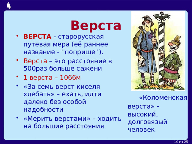 Верста ВЕРСТА   - старорусская путевая мера (её раннее название - ''поприще''). Верста – это расстояние в 500раз больше сажени 1 верста – 1066м «За семь верст киселя хлебать» – ехать, идти далеко без особой надобности «Мерить верстами» – ходить на большие расстояния    «Коломенская верста» - высокий, долговязый человек 