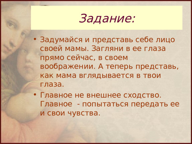 Задание: Задумайся и представь себе лицо своей мамы. Загляни в ее глаза прямо сейчас, в своем воображении. А теперь представь, как мама вглядывается в твои глаза. Главное не внешнее сходство. Главное - попытаться передать ее и свои чувства. 