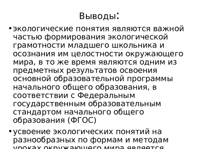Выводы : экологические понятия являются важной частью формирования экологической грамотности младшего школьника и осознания им целостности окружающего мира, в то же время являются одним из предметных результатов освоения основной образовательной программы начального общего образования, в соответствии с Федеральным государственным образовательным стандартом начального общего образования (ФГОС) усвоение экологических понятий на разнообразных по формам и методам уроках окружающего мира является ведущими в формировании экологической грамотности 