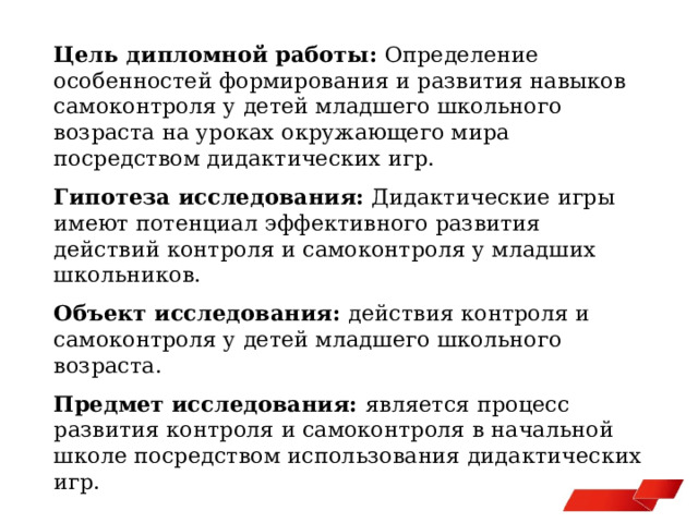 Цель дипломной работы: Определение особенностей формирования и развития навыков самоконтроля у детей младшего школьного возраста на уроках окружающего мира посредством дидактических игр. Гипотеза исследования: Дидактические игры имеют потенциал эффективного развития действий контроля и самоконтроля у младших школьников. Объект исследования: действия контроля и самоконтроля у детей младшего школьного возраста. Предмет исследования: является процесс развития контроля и самоконтроля в начальной школе посредством использования дидактических игр. 