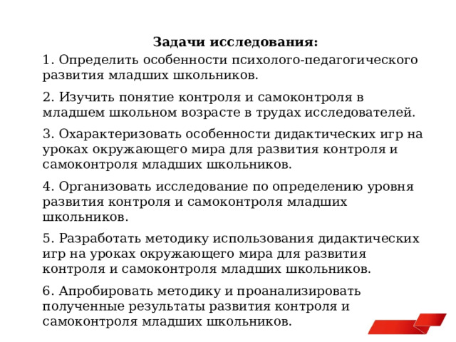 Задачи исследования: 1. Определить особенности психолого-педагогического развития младших школьников. 2. Изучить понятие контроля и самоконтроля в младшем школьном возрасте в трудах исследователей. 3. Охарактеризовать особенности дидактических игр на уроках окружающего мира для развития контроля и самоконтроля младших школьников. 4. Организовать исследование по определению уровня развития контроля и самоконтроля младших школьников. 5. Разработать методику использования дидактических игр на уроках окружающего мира для развития контроля и самоконтроля младших школьников. 6. Апробировать методику и проанализировать полученные результаты развития контроля и самоконтроля младших школьников. 