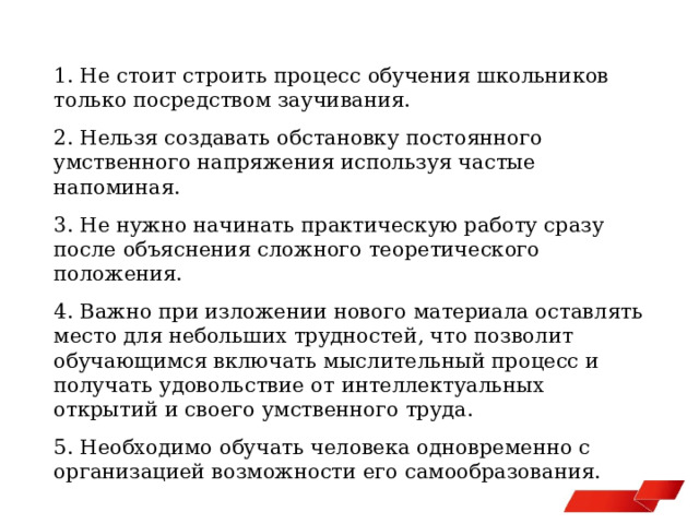 1. Не стоит строить процесс обучения школьников только посредством заучивания. 2. Нельзя создавать обстановку постоянного умственного напряжения используя частые напоминая. 3. Не нужно начинать практическую работу сразу после объяснения сложного теоретического положения. 4. Важно при изложении нового материала оставлять место для небольших трудностей, что позволит обучающимся включать мыслительный процесс и получать удовольствие от интеллектуальных открытий и своего умственного труда. 5. Необходимо обучать человека одновременно с организацией возможности его самообразования. 