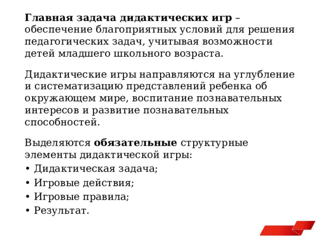 Главная задача дидактических игр – обеспечение благоприятных условий для решения педагогических задач, учитывая возможности детей младшего школьного возраста. Дидактические игры направляются на углубление и систематизацию представлений ребенка об окружающем мире, воспитание познавательных интересов и развитие познавательных способностей. Выделяются обязательные структурные элементы дидактической игры: • Дидактическая задача; • Игровые действия; • Игровые правила; • Результат. 