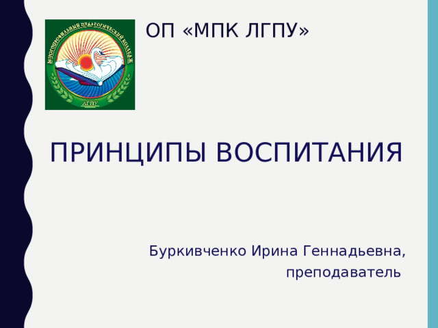 ОП «МПК ЛГПУ» ПРИНЦИПЫ ВОСПИТАНИЯ Буркивченко Ирина Геннадьевна, преподаватель 
