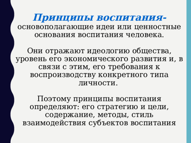 Принципы воспитания-  основополагающие идеи или ценностные основания воспитания человека.    Они отражают идеологию общества, уровень его экономического развития и, в связи с этим, его требования к воспроизводству конкретного типа личности.   Поэтому принципы воспитания определяют: его стратегию и цели, содержание, методы, стиль взаимодействия субъектов воспитания 