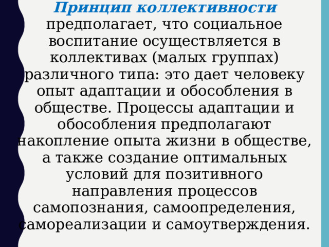 Принцип коллективности  предполагает, что социальное воспитание осуществляется в коллективах (малых группах) различного типа: это дает человеку опыт адаптации и обособления в обществе. Процессы адаптации и обособления предполагают накопление опыта жизни в обществе, а также создание оптимальных условий для позитивного направления процессов самопознания, самоопределения, самореализации и самоутверждения.  