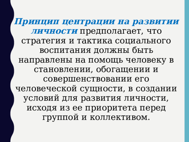 Принцип центрации на развитии личности  предполагает, что стратегия и тактика социального воспитания должны быть направлены на помощь человеку в становлении, обогащении и совершенствовании его человеческой сущности, в создании условий для развития личности, исходя из ее приоритета перед группой и коллективом.  