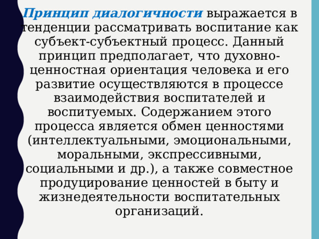 Принцип диалогичности  выражается в тенденции рассматривать воспитание как субъект-субъектный процесс. Данный принцип предполагает, что духовно-ценностная ориентация человека и его развитие осуществляются в процессе взаимодействия воспитателей и воспитуемых. Содержанием этого процесса является обмен ценностями (интеллектуальными, эмоциональными, моральными, экспрессивными, социальными и др.), а также совместное продуцирование ценностей в быту и жизнедеятельности воспитательных организаций.  