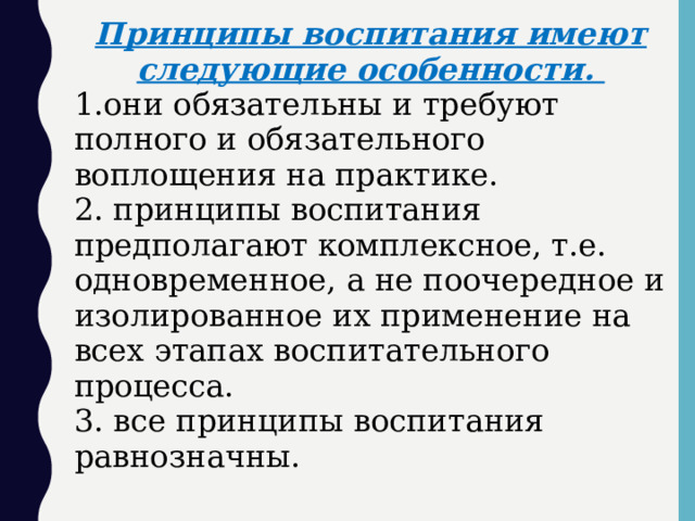 Принципы воспитания имеют следующие особенности. 1.они обязательны и требуют полного и обязательного воплощения на практике. 2. принципы воспитания предполагают комплексное, т.е. одновременное, а не поочередное и изолированное их применение на всех этапах воспитательного процесса. 3. все принципы воспитания равнозначны.  