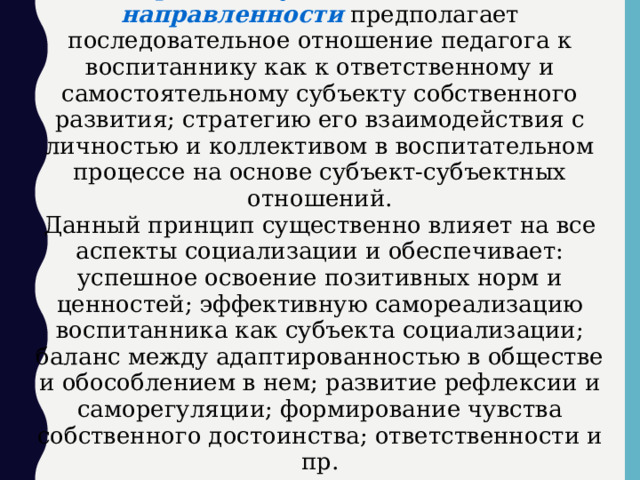 Принцип гуманистической направленности предполагает последовательное отношение педагога к воспитаннику как к ответственному и самостоятельному субъекту собственного развития; стратегию его взаимодействия с личностью и коллективом в воспитательном процессе на основе субъект-субъектных отношений. Данный принцип существенно влияет на все аспекты социализации и обеспечивает: успешное освоение позитивных норм и ценностей; эффективную самореализацию воспитанника как субъекта социализации; баланс между адаптированностью в обществе и обособлением в нем; развитие рефлексии и саморегуляции; формирование чувства собственного достоинства; ответственности и пр.  