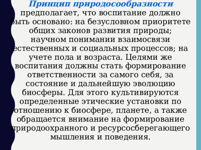 Принцип природосообразности предполагает, что воспитание должно быть основано: на безусловном приоритете общих законов развития природы; научном понимании взаимосвязи естественных и социальных процессов; на учете пола и возраста. Целями же воспитания должны стать формирование ответственности за самого себя, за состояние и дальнейшую эволюцию биосферы. Для этого культивируются определенные этические установки по отношению к биосфере, планете, а также обращается внимание на формирование природоохранного и ресурсосберегающего мышления и поведения.  
