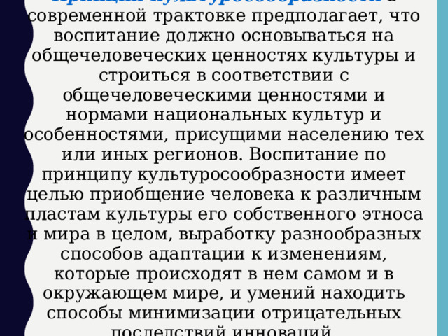 Принцип культуросообразности в современной трактовке предполагает, что воспитание должно основываться на общечеловеческих ценностях культуры и строиться в соответствии с общечеловеческими ценностями и нормами национальных культур и особенностями, присущими населению тех или иных регионов. Воспитание по принципу культуросообразности имеет целью приобщение человека к различным пластам культуры его собственного этноса и мира в целом, выработку разнообразных способов адаптации к изменениям, которые происходят в нем самом и в окружающем мире, и умений находить способы минимизации отрицательных последствий инноваций.  