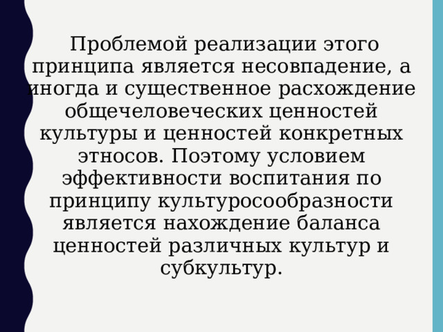  Проблемой реализации этого принципа является несовпадение, а иногда и существенное расхождение общечеловеческих ценностей культуры и ценностей конкретных этносов. Поэтому условием эффективности воспитания по принципу культуросообразности является нахождение баланса ценностей различных культур и субкультур.  