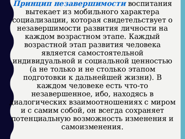 Принцип незавершимости воспитания вытекает из мобильного характера социализации, которая свидетельствует о незавершимости развития личности на каждом возрастном этапе. Каждый возрастной этап развития человека является самостоятельной индивидуальной и социальной ценностью (а не только и не столько этапом подготовки к дальнейшей жизни). В каждом человеке есть что-то незавершенное, ибо, находясь в диалогических взаимоотношениях с миром и с самим собой, он всегда сохраняет потенциальную возможность изменения и самоизменения.  