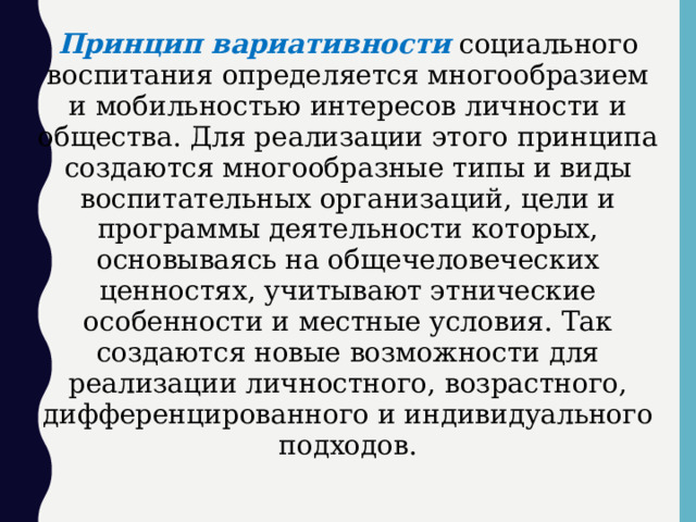 Принцип вариативности  социального воспитания определяется многообразием и мобильностью интересов личности и общества. Для реализации этого принципа создаются многообразные типы и виды воспитательных организаций, цели и программы деятельности которых, основываясь на общечеловеческих ценностях, учитывают этнические особенности и местные условия. Так создаются новые возможности для реализации личностного, возрастного, дифференцированного и индивидуального подходов.  