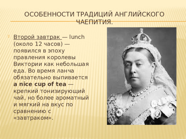 Особенности традиций английского чаепития. Второй завтрак — lunch (около 12 часов) — появился в эпоху правления королевы Виктории как небольшая еда. Во время ланча обязательно выпивается a nice сup of tea — крепкий тонизирующий чай, но более ароматный и мягкий на вкус по сравнению с «завтраком». 