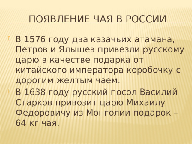 Появление чая в России В 1576 году два казачьих атамана, Петров и Ялышев привезли русскому царю в качестве подарка от китайского императора коробочку с дорогим желтым чаем. В 1638 году русский посол Василий Старков привозит царю Михаилу Федоровичу из Монголии подарок – 64 кг чая. 