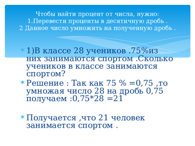  Чтобы найти процент от числа, нужно:  1.Перевести проценты в десятичную дробь .  2 Данное число умножить на полученную дробь .   1)В классе 28 учеников .75%из них занимаются спортом .Сколько учеников в классе занимаются спортом? Решение : Так как 75 % =0,75 ,то умножая число 28 на дробь 0,75 получаем :0,75*28 =21  Получается ,что 21 человек занимается спортом . 