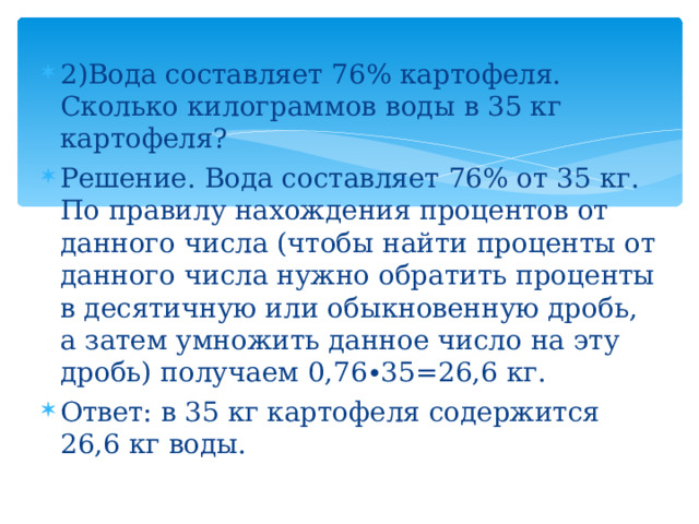2)Вода составляет 76% картофеля. Сколько килограммов воды в 35 кг картофеля? Решение. Вода составляет 76% от 35 кг. По правилу нахождения процентов от данного числа (чтобы найти проценты от данного числа нужно обратить проценты в десятичную или обыкновенную дробь, а затем умножить данное число на эту дробь) получаем 0,76∙35=26,6 кг. Ответ: в 35 кг картофеля содержится 26,6 кг воды. 