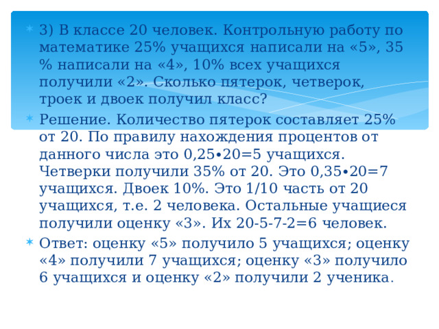 3) В классе 20 человек. Контрольную работу по математике 25% учащихся написали на «5», 35 % написали на «4», 10% всех учащихся получили «2». Сколько пятерок, четверок, троек и двоек получил класс? Решение. Количество пятерок составляет 25% от 20. По правилу нахождения процентов от данного числа это 0,25∙20=5 учащихся. Четверки получили 35% от 20. Это 0,35∙20=7 учащихся. Двоек 10%. Это 1/10 часть от 20 учащихся, т.е. 2 человека. Остальные учащиеся получили оценку «3». Их 20-5-7-2=6 человек. Ответ: оценку «5» получило 5 учащихся; оценку «4» получили 7 учащихся; оценку «3» получило 6 учащихся и оценку «2» получили 2 ученика .   