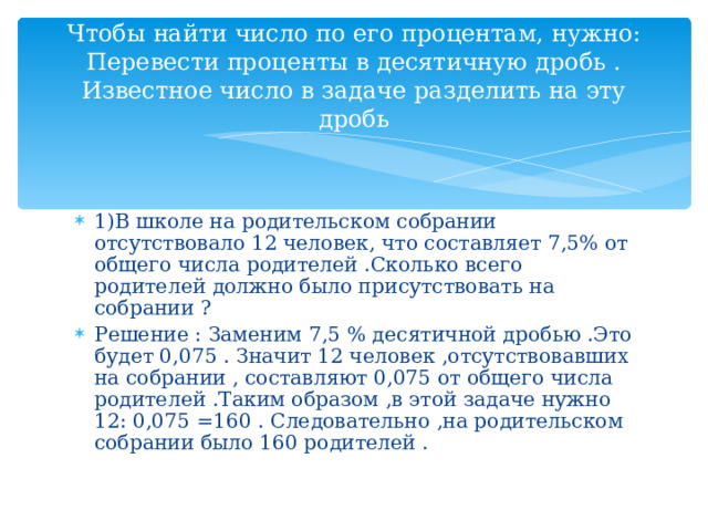 Чтобы найти число по его процентам, нужно:  Перевести проценты в десятичную дробь .  Известное число в задаче разделить на эту дробь 1)В школе на родительском собрании отсутствовало 12 человек, что составляет 7,5% от общего числа родителей .Сколько всего родителей должно было присутствовать на собрании ? Решение : Заменим 7,5 % десятичной дробью .Это будет 0,075 . Значит 12 человек ,отсутствовавших на собрании , составляют 0,075 от общего числа родителей .Таким образом ,в этой задаче нужно 12: 0,075 =160 . Следовательно ,на родительском собрании было 160 родителей . 