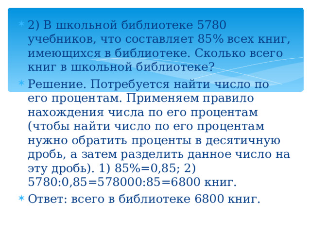 2) В школьной библиотеке 5780 учебников, что составляет 85% всех книг, имеющихся в библиотеке. Сколько всего книг в школьной библиотеке? Решение. Потребуется найти число по его процентам. Применяем правило нахождения числа по его процентам (чтобы найти число по его процентам нужно обратить проценты в десятичную дробь, а затем разделить данное число на эту дробь). 1) 85%=0,85; 2) 5780:0,85=578000:85=6800 книг. Ответ: всего в библиотеке 6800 книг. 