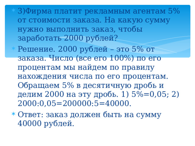 3)Фирма платит рекламным агентам 5% от стоимости заказа. На какую сумму нужно выполнить заказ, чтобы заработать 2000 рублей? Решение. 2000 рублей – это 5% от заказа. Число (все его 100%) по его процентам мы найдем по правилу нахождения числа по его процентам. Обращаем 5% в десятичную дробь и делим 2000 на эту дробь. 1) 5%=0,05; 2) 2000:0,05=200000:5=40000. Ответ: заказ должен быть на сумму 40000 рублей. 