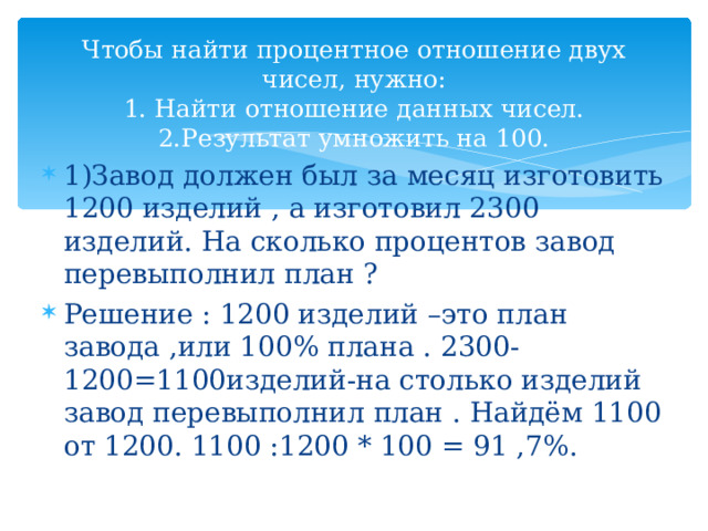     Чтобы найти процентное отношение двух чисел, нужно:  1. Найти отношение данных чисел.  2.Результат умножить на 100.    1)Завод должен был за месяц изготовить 1200 изделий , а изготовил 2300 изделий. На сколько процентов завод перевыполнил план ? Решение : 1200 изделий –это план завода ,или 100% плана . 2300-1200=1100изделий-на столько изделий завод перевыполнил план . Найдём 1100 от 1200. 1100 :1200 * 100 = 91 ,7%. 