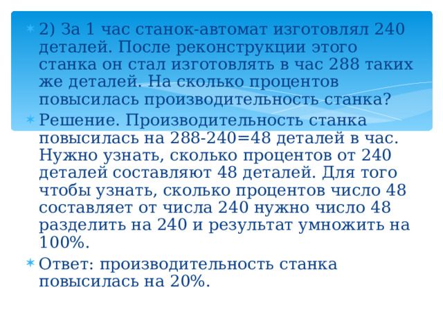 2) За 1 час станок-автомат изготовлял 240 деталей. После реконструкции этого станка он стал изготовлять в час 288 таких же деталей. На сколько процентов повысилась производительность станка? Решение. Производительность станка повысилась на 288-240=48 деталей в час. Нужно узнать, сколько процентов от 240 деталей составляют 48 деталей. Для того чтобы узнать, сколько процентов число 48 составляет от числа 240 нужно число 48 разделить на 240 и результат умножить на 100%. Ответ: производительность станка повысилась на 20%.   