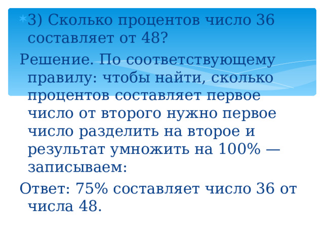 3) Сколько процентов число 36 составляет от 48? Решение. По соответствующему правилу: чтобы найти, сколько процентов составляет первое число от второго нужно первое число разделить на второе и результат умножить на 100% — записываем: Ответ: 75% составляет число 36 от числа 48. 