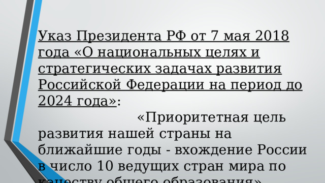 Указ Президента РФ от 7 мая 2018 года «О национальных целях и стратегических задачах развития Российской Федерации на период до 2024 года» : «Приоритетная цель развития нашей страны на ближайшие годы - вхождение России в число 10 ведущих стран мира по качеству общего образования». 