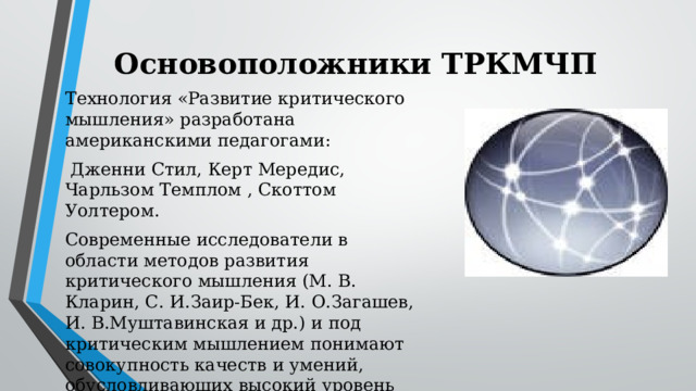 Основоположники ТРКМЧП Технология «Развитие критического мышления» разработана американскими педагогами:  Дженни Стил, Керт Мередис, Чарльзом Темплом , Скоттом Уолтером. Современные исследователи в области методов развития критического мышления (М. В. Кларин, С. И.Заир-Бек, И. О.Загашев, И. В.Муштавинская и др.) и под критическим мышлением понимают совокупность качеств и умений, обусловливающих высокий уровень исследовательской культуры ученика и преподавателя.   