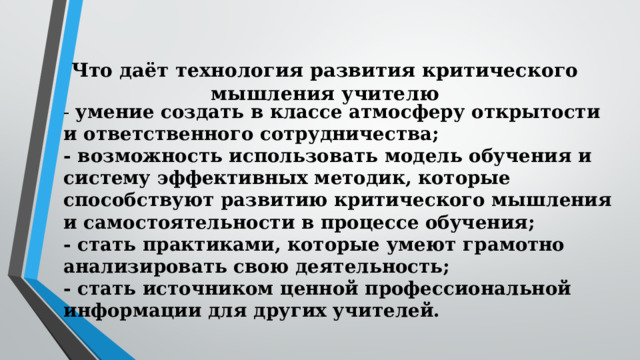 Что даёт технология развития критического мышления учителю   - умение создать в классе атмосферу открытости и ответственного сотрудничества;  - возможность использовать модель обучения и систему эффективных методик, которые способствуют развитию критического мышления и самостоятельности в процессе обучения;  - стать практиками, которые умеют грамотно анализировать свою деятельность;  - стать источником ценной профессиональной информации для других учителей. 