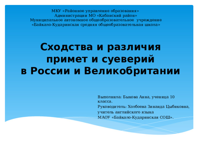 МКУ «Районное управление образования» Администрации МО «Кабанский район» Муниципальное автономное общеобразовательное учреждение «Байкало-Кударинская средняя общеобразовательная школа» Сходства и различия примет и суеверий  в России и Великобритании Выполнила: Быкова Анна, ученица 10 класса. Руководитель: Холбоева Зинаида Цыбиковна, учитель английского языка МАОУ «Байкало-Кударинская СОШ» . 