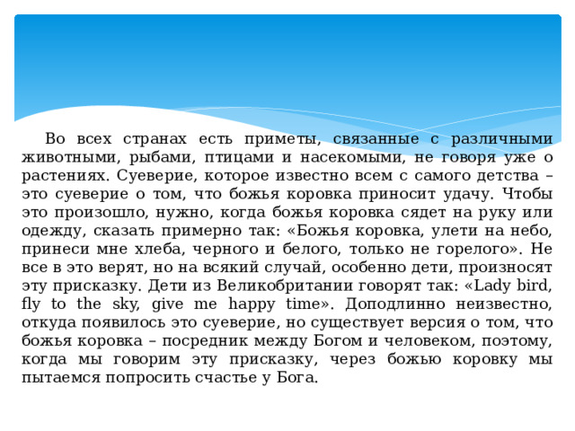 Во всех странах есть приметы, связанные с различными животными, рыбами, птицами и насекомыми, не говоря уже о растениях. Суеверие, которое известно всем с самого детства – это суеверие о том, что божья коровка приносит удачу. Чтобы это произошло, нужно, когда божья коровка сядет на руку или одежду, сказать примерно так: «Божья коровка, улети на небо, принеси мне хлеба, черного и белого, только не горелого». Не все в это верят, но на всякий случай, особенно дети, произносят эту присказку. Дети из Великобритании говорят так: «Lady bird, fly to the sky, give me happy time». Доподлинно неизвестно, откуда появилось это суеверие, но существует версия о том, что божья коровка – посредник между Богом и человеком, поэтому, когда мы говорим эту присказку, через божью коровку мы пытаемся попросить счастье у Бога. 