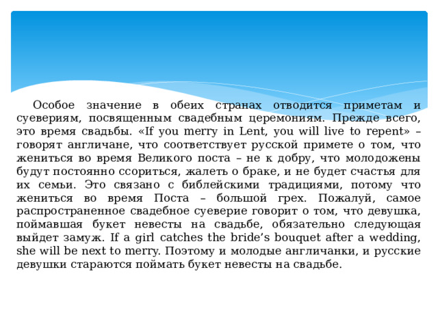 Особое значение в обеих странах отводится приметам и суевериям, посвященным свадебным церемониям. Прежде всего, это время свадьбы. «If you merry in Lent, you will live to repent» – говорят англичане, что соответствует русской примете о том, что жениться во время Великого поста – не к добру, что молодожены будут постоянно ссориться, жалеть о браке, и не будет счастья для их семьи. Это связано с библейскими традициями, потому что жениться во время Поста – большой грех. Пожалуй, самое распространенное свадебное суеверие говорит о том, что девушка, поймавшая букет невесты на свадьбе, обязательно следующая выйдет замуж. If a girl catches the bride’s bouquet after a wedding, she will be next to mеrry. Поэтому и молодые англичанки, и русские девушки стараются поймать букет невесты на свадьбе. 