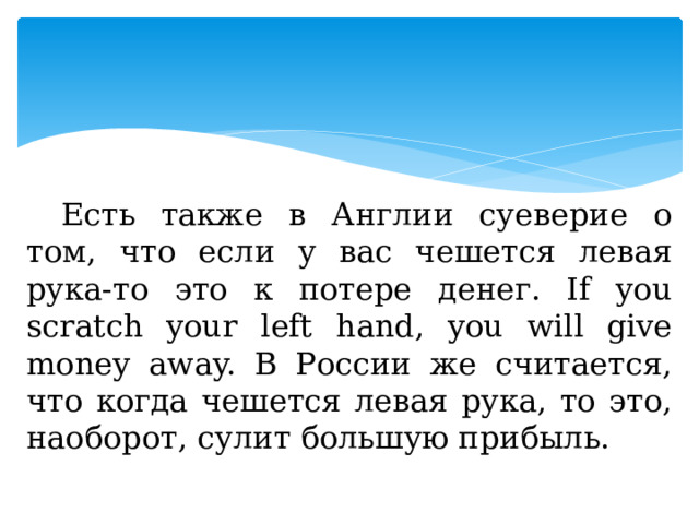 Есть также в Англии суеверие о том, что если у вас чешется левая рука-то это к потере денег. If you scratch your left hand, you will give money away. В России же считается, что когда чешется левая рука, то это, наоборот, сулит большую прибыль. 