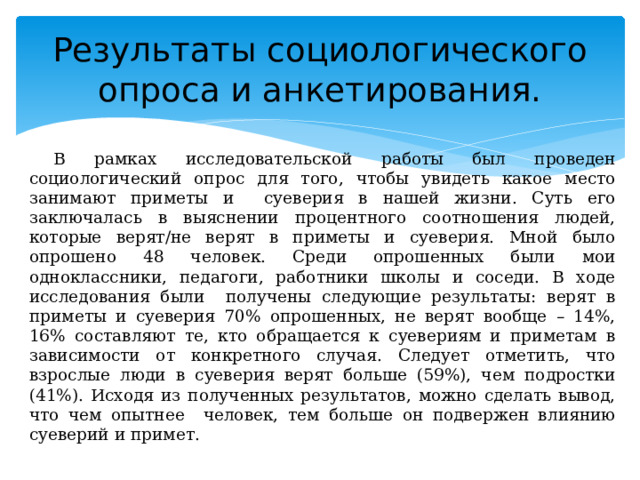 Результаты социологического опроса и анкетирования. В рамках исследовательской работы был проведен социологический опрос для того, чтобы увидеть какое место занимают приметы и суеверия в нашей жизни. Суть его заключалась в выяснении процентного соотношения людей, которые верят/не верят в приметы и суеверия. Мной было опрошено 48 человек. Среди опрошенных были мои одноклассники, педагоги, работники школы и соседи. В ходе исследования были получены следующие результаты: верят в приметы и суеверия 70% опрошенных, не верят вообще – 14%, 16% составляют те, кто обращается к суевериям и приметам в зависимости от конкретного случая. Следует отметить, что взрослые люди в суеверия верят больше (59%), чем подростки (41%). Исходя из полученных результатов, можно сделать вывод, что чем опытнее человек, тем больше он подвержен влиянию суеверий и примет. 