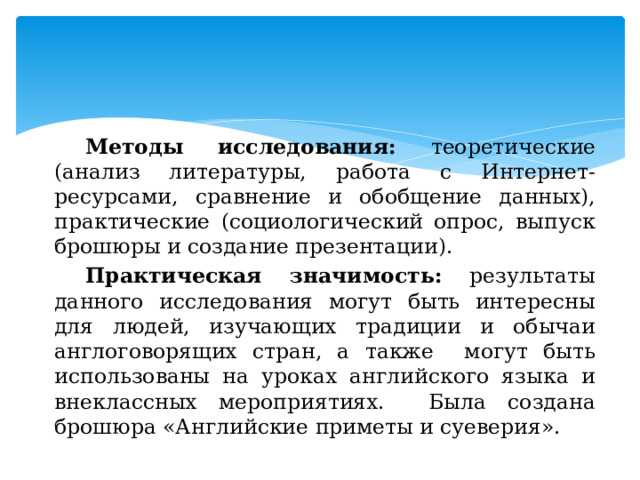 Методы исследования: теоретические (анализ литературы, работа с Интернет-ресурсами, сравнение и обобщение данных), практические (социологический опрос, выпуск брошюры и создание презентации). Практическая значимость: результаты данного исследования могут быть интересны для людей, изучающих традиции и обычаи англоговорящих стран, а также могут быть использованы на уроках английского языка и внеклассных мероприятиях. Была создана брошюра «Английские приметы и суеверия». 