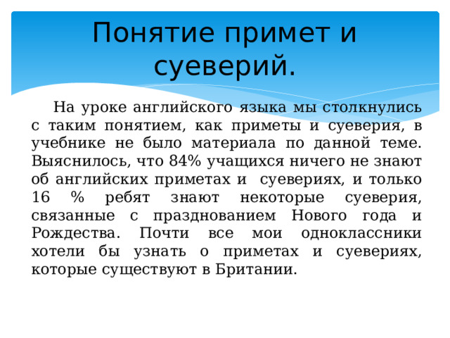 Понятие примет и суеверий. На уроке английского языка мы столкнулись с таким понятием, как приметы и суеверия, в учебнике не было материала по данной теме. Выяснилось, что 84% учащихся ничего не знают об английских приметах и суевериях, и только 16 % ребят знают некоторые суеверия, связанные с празднованием Нового года и Рождества. Почти все мои одноклассники хотели бы узнать о приметах и суевериях, которые существуют в Британии. 