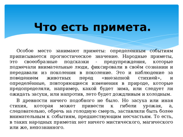 Что есть примета. Особое место занимают приметы: определенным событиям приписывается прогностическое значение. Народные приметы, это своеобразные подсказки - предупреждения, которые подмечали внимательные люди, фиксировали в своём сознании и передавали из поколения в поколение. Это и наблюдение за поведением животных перед «внезапной стихией», и определённые, повторяющиеся изменения в природе, которые предопределяли, например, какой будет зима, или следует ли ожидать засухи, или напротив, лето будет дождливым и холодным. В древности ничего подобного не было. Но засуха или иная стихия, которая может привести к гибели урожая, а, следовательно, обречь на голодную смерть, заставляли быть более внимательным к событиям, предшествующим несчастьям. То есть, в таких народных приметах нет ничего мистического, магического или же, непознанного. 