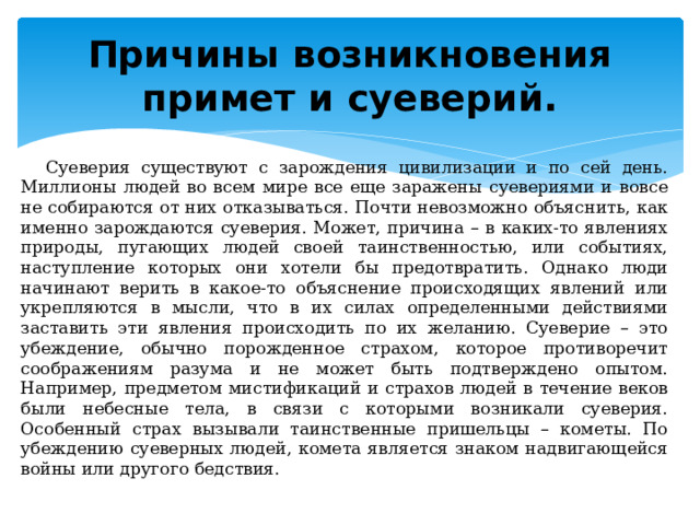 Причины возникновения примет и суеверий. Суеверия существуют с зарождения цивилизации и по сей день. Миллионы людей во всем мире все еще заражены суевериями и вовсе не собираются от них отказываться. Почти невозможно объяснить, как именно зарождаются суеверия. Может, причина – в каких-то явлениях природы, пугающих людей своей таинственностью, или событиях, наступление которых они хотели бы предотвратить. Однако люди начинают верить в какое-то объяснение происходящих явлений или укрепляются в мысли, что в их силах определенными действиями заставить эти явления происходить по их желанию. Суеверие – это убеждение, обычно порожденное страхом, которое противоречит соображениям разума и не может быть подтверждено опытом. Например, предметом мистификаций и страхов людей в течение веков были небесные тела, в связи с которыми возникали суеверия. Особенный страх вызывали таинственные пришельцы – кометы. По убеждению суеверных людей, комета является знаком надвигающейся войны или другого бедствия. 