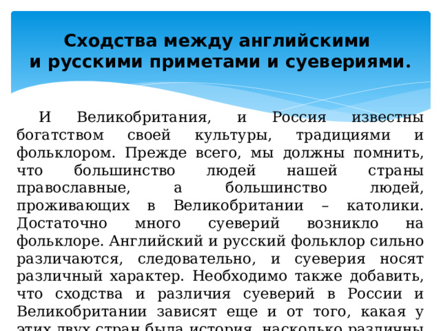 Сходства между английскими  и русскими приметами и суевериями . И Великобритания, и Россия известны богатством своей культуры, традициями и фольклором. Прежде всего, мы должны помнить, что большинство людей нашей страны православные, а большинство людей, проживающих в Великобритании – католики. Достаточно много суеверий возникло на фольклоре. Английский и русский фольклор сильно различаются, следовательно, и суеверия носят различный характер. Необходимо также добавить, что сходства и различия суеверий в России и Великобритании зависят еще и от того, какая у этих двух стран была история, насколько различны территории проживания. 