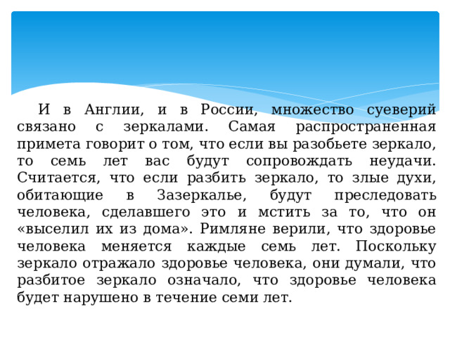 И в Англии, и в России, множество суеверий связано с зеркалами. Самая распространенная примета говорит о том, что если вы разобьете зеркало, то семь лет вас будут сопровождать неудачи. Считается, что если разбить зеркало, то злые духи, обитающие в Зазеркалье, будут преследовать человека, сделавшего это и мстить за то, что он «выселил их из дома». Римляне верили, что здоровье человека меняется каждые семь лет. Поскольку зеркало отражало здоровье человека, они думали, что разбитое зеркало означало, что здоровье человека будет нарушено в течение семи лет. 