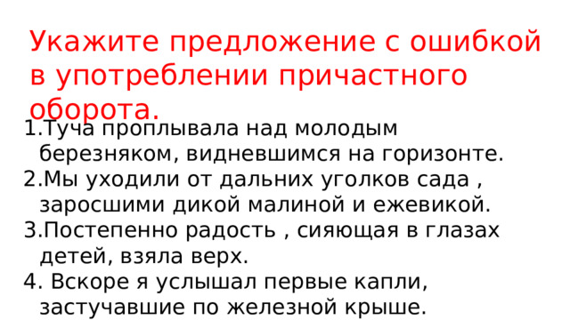 Укажите предложение с ошибкой в употреблении причастного оборота. Туча проплывала над молодым березняком, видневшимся на горизонте. Мы уходили от дальних уголков сада , заросшими дикой малиной и ежевикой. Постепенно радость , сияющая в глазах детей, взяла верх.  Вскоре я услышал первые капли, застучавшие по железной крыше. 