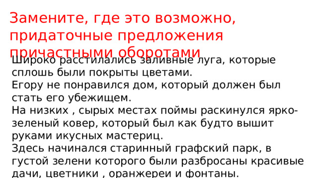 Замените, где это возможно, придаточные предложения причастными оборотами Широко расстилались заливные луга, которые сплошь были покрыты цветами. Егору не понравился дом, который должен был стать его убежищем. На низких , сырых местах поймы раскинулся ярко-зеленый ковер, который был как будто вышит руками икусных мастериц. Здесь начинался старинный графский парк, в густой зелени которого были разбросаны красивые дачи, цветники , оранжереи и фонтаны. 